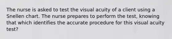 The nurse is asked to test the visual acuity of a client using a Snellen chart. The nurse prepares to perform the test, knowing that which identifies the accurate procedure for this visual acuity test?