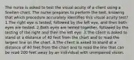 The nurse is asked to test the visual acuity of a client using a Snellen chart. The nurse prepares to perform the test, knowing that which procedure accurately identifies this visual acuity test? 1.The right eye is tested, followed by the left eye, and then both eyes are tested. 2.Both eyes are tested together, followed by the testing of the right and then the left eye. 3.The client is asked to stand at a distance of 40 feet from the chart and to read the largest line on the chart. 4.The client is asked to stand at a distance of 40 feet from the chart and to read the line that can be read 200 feet away by an individual with unimpaired vision.