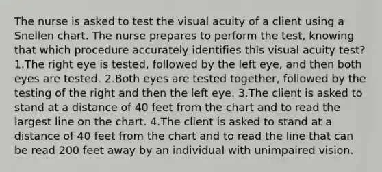 The nurse is asked to test the visual acuity of a client using a Snellen chart. The nurse prepares to perform the test, knowing that which procedure accurately identifies this visual acuity test? 1.The right eye is tested, followed by the left eye, and then both eyes are tested. 2.Both eyes are tested together, followed by the testing of the right and then the left eye. 3.The client is asked to stand at a distance of 40 feet from the chart and to read the largest line on the chart. 4.The client is asked to stand at a distance of 40 feet from the chart and to read the line that can be read 200 feet away by an individual with unimpaired vision.