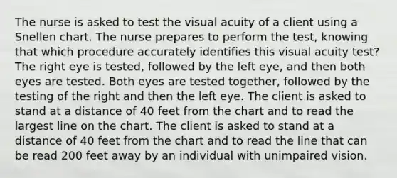 The nurse is asked to test the visual acuity of a client using a Snellen chart. The nurse prepares to perform the test, knowing that which procedure accurately identifies this visual acuity test? The right eye is tested, followed by the left eye, and then both eyes are tested. Both eyes are tested together, followed by the testing of the right and then the left eye. The client is asked to stand at a distance of 40 feet from the chart and to read the largest line on the chart. The client is asked to stand at a distance of 40 feet from the chart and to read the line that can be read 200 feet away by an individual with unimpaired vision.