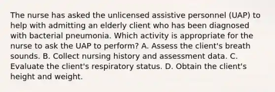 The nurse has asked the unlicensed assistive personnel (UAP) to help with admitting an elderly client who has been diagnosed with bacterial pneumonia. Which activity is appropriate for the nurse to ask the UAP to perform? A. Assess the client's breath sounds. B. Collect nursing history and assessment data. C. Evaluate the client's respiratory status. D. Obtain the client's height and weight.