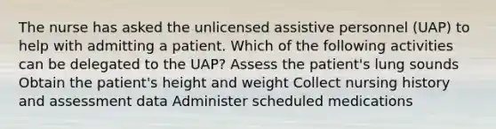 The nurse has asked the unlicensed assistive personnel (UAP) to help with admitting a patient. Which of the following activities can be delegated to the UAP? Assess the patient's lung sounds Obtain the patient's height and weight Collect nursing history and assessment data Administer scheduled medications