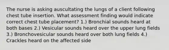 The nurse is asking auscultating the lungs of a client following chest tube insertion. What assessment finding would indicate correct chest tube placement? 1.) Bronchial sounds heard at both bases 2.) Vesicular sounds heard over the upper lung fields 3.) Bronchovesicular sounds heard over both lung fields 4.) Crackles heard on the affected side