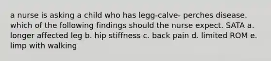 a nurse is asking a child who has legg-calve- perches disease. which of the following findings should the nurse expect. SATA a. longer affected leg b. hip stiffness c. back pain d. limited ROM e. limp with walking