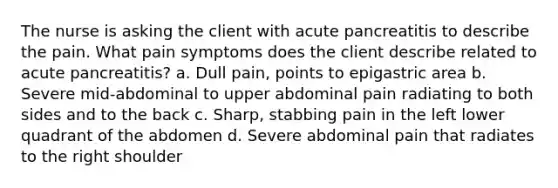 The nurse is asking the client with acute pancreatitis to describe the pain. What pain symptoms does the client describe related to acute pancreatitis? a. Dull pain, points to epigastric area b. Severe mid-abdominal to upper abdominal pain radiating to both sides and to the back c. Sharp, stabbing pain in the left lower quadrant of the abdomen d. Severe abdominal pain that radiates to the right shoulder