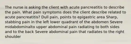 The nurse is asking the client with acute pancreatitis to describe the pain. What pain symptoms does the client describe related to acute pancreatitis? Dull pain, points to epigastric area Sharp, stabbing pain in the left lower quadrant of the abdomen Severe midabdominalto upper abdominal pain radiating to both sides and to the back Severe abdominal pain that radiates to the right shoulder