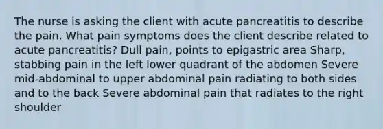 The nurse is asking the client with acute pancreatitis to describe the pain. What pain symptoms does the client describe related to acute pancreatitis? Dull pain, points to epigastric area Sharp, stabbing pain in the left lower quadrant of the abdomen Severe mid-abdominal to upper abdominal pain radiating to both sides and to the back Severe abdominal pain that radiates to the right shoulder