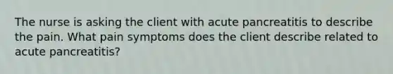 The nurse is asking the client with acute pancreatitis to describe the pain. What pain symptoms does the client describe related to acute pancreatitis?