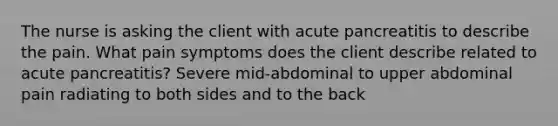 The nurse is asking the client with acute pancreatitis to describe the pain. What pain symptoms does the client describe related to acute pancreatitis? Severe mid-abdominal to upper abdominal pain radiating to both sides and to the back