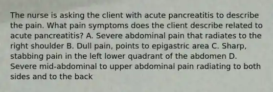 The nurse is asking the client with acute pancreatitis to describe the pain. What pain symptoms does the client describe related to acute pancreatitis? A. Severe abdominal pain that radiates to the right shoulder B. Dull pain, points to epigastric area C. Sharp, stabbing pain in the left lower quadrant of the abdomen D. Severe mid-abdominal to upper abdominal pain radiating to both sides and to the back