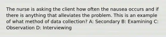 The nurse is asking the client how often the nausea occurs and if there is anything that alleviates the problem. This is an example of what method of data collection? A: Secondary B: Examining C: Observation D: Interviewing