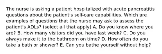 The nurse is asking a patient hospitalized with acute pancreatitis questions about the patient's self-care capabilities. Which are examples of questions that the nurse may ask to assess the patient's ADLs? (select all that apply) A. Do you know where you are? B. How many visitors did you have last week? C. Do you always make it to the bathroom on time? D. How often do you take a bath or shower? E. Can you bathe yourself without help?