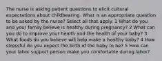 The nurse is asking patient questions to elicit cultural expectations about childbearing. What is an appropriate question to be asked by the nurse? Select all that apply. 1 What do you and your family believe is healthy during pregnancy? 2 What can you do to improve your health and the health of your baby? 3 What foods do you believe will help make a healthy baby? 4 How stressful do you expect the birth of the baby to be? 5 How can your labor support person make you comfortable during labor?