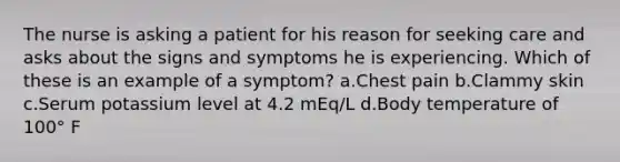 The nurse is asking a patient for his reason for seeking care and asks about the signs and symptoms he is experiencing. Which of these is an example of a symptom? a.Chest pain b.Clammy skin c.Serum potassium level at 4.2 mEq/L d.Body temperature of 100° F