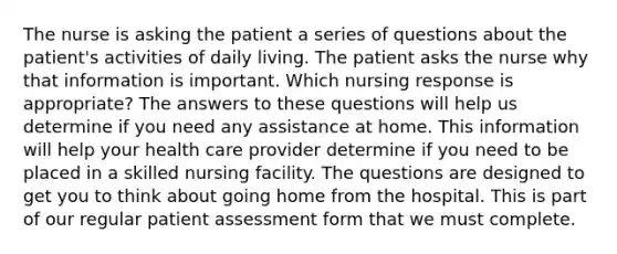 The nurse is asking the patient a series of questions about the patient's activities of daily living. The patient asks the nurse why that information is important. Which nursing response is appropriate? The answers to these questions will help us determine if you need any assistance at home. This information will help your health care provider determine if you need to be placed in a skilled nursing facility. The questions are designed to get you to think about going home from the hospital. This is part of our regular patient assessment form that we must complete.