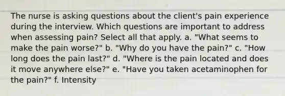 The nurse is asking questions about the client's pain experience during the interview. Which questions are important to address when assessing pain? Select all that apply. a. "What seems to make the pain worse?" b. "Why do you have the pain?" c. "How long does the pain last?" d. "Where is the pain located and does it move anywhere else?" e. "Have you taken acetaminophen for the pain?" f. Intensity