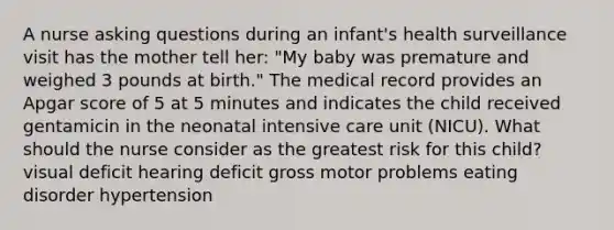 A nurse asking questions during an infant's health surveillance visit has the mother tell her: "My baby was premature and weighed 3 pounds at birth." The medical record provides an Apgar score of 5 at 5 minutes and indicates the child received gentamicin in the neonatal intensive care unit (NICU). What should the nurse consider as the greatest risk for this child? visual deficit hearing deficit gross motor problems eating disorder hypertension