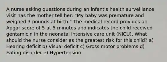 A nurse asking questions during an infant's health surveillance visit has the mother tell her: "My baby was premature and weighed 3 pounds at birth." The medical record provides an Apgar score of 5 at 5 minutes and indicates the child received gentamicin in the neonatal intensive care unit (NICU). What should the nurse consider as the greatest risk for this child? a) Hearing deficit b) Visual deficit c) Gross motor problems d) Eating disorder e) Hypertension