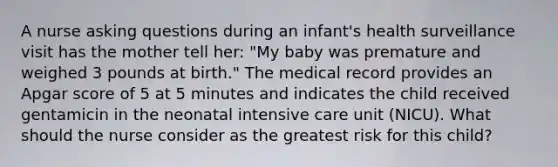 A nurse asking questions during an infant's health surveillance visit has the mother tell her: "My baby was premature and weighed 3 pounds at birth." The medical record provides an Apgar score of 5 at 5 minutes and indicates the child received gentamicin in the neonatal intensive care unit (NICU). What should the nurse consider as the greatest risk for this child?