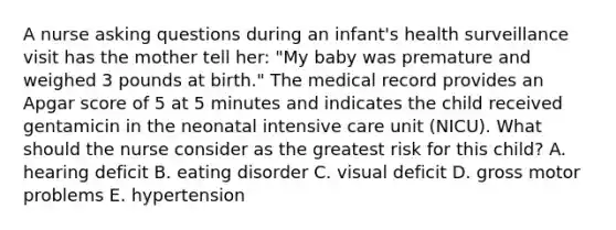 A nurse asking questions during an infant's health surveillance visit has the mother tell her: "My baby was premature and weighed 3 pounds at birth." The medical record provides an Apgar score of 5 at 5 minutes and indicates the child received gentamicin in the neonatal intensive care unit (NICU). What should the nurse consider as the greatest risk for this child? A. hearing deficit B. eating disorder C. visual deficit D. gross motor problems E. hypertension