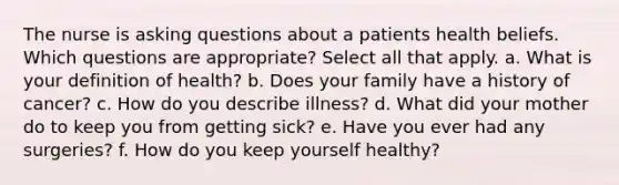 The nurse is asking questions about a patients health beliefs. Which questions are appropriate? Select all that apply. a. What is your definition of health? b. Does your family have a history of cancer? c. How do you describe illness? d. What did your mother do to keep you from getting sick? e. Have you ever had any surgeries? f. How do you keep yourself healthy?