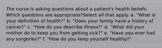 The nurse is asking questions about a patient's health beliefs. Which questions are appropriate?Select all that apply. a. "What is your definition of health?" b. "Does your family have a history of cancer?" c. "How do you describe illness?" d. "What did your mother do to keep you from getting sick?" e. "Have you ever had any surgeries?" f. "How do you keep yourself healthy?"