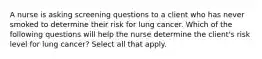 A nurse is asking screening questions to a client who has never smoked to determine their risk for lung cancer. Which of the following questions will help the nurse determine the client's risk level for lung cancer? Select all that apply.