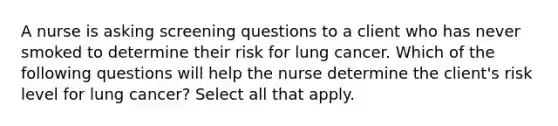 A nurse is asking screening questions to a client who has never smoked to determine their risk for lung cancer. Which of the following questions will help the nurse determine the client's risk level for lung cancer? Select all that apply.