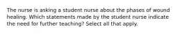 The nurse is asking a student nurse about the phases of wound healing. Which statements made by the student nurse indicate the need for further teaching? Select all that apply.