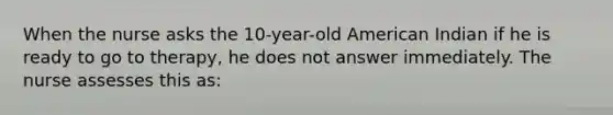 When the nurse asks the 10-year-old American Indian if he is ready to go to therapy, he does not answer immediately. The nurse assesses this as: