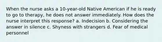 When the nurse asks a 10-year-old Native American if he is ready to go to therapy, he does not answer immediately. How does the nurse interpret this response? a. Indecision b. Considering the answer in silence c. Shyness with strangers d. Fear of medical personnel