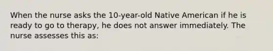 When the nurse asks the 10-year-old Native American if he is ready to go to therapy, he does not answer immediately. The nurse assesses this as: