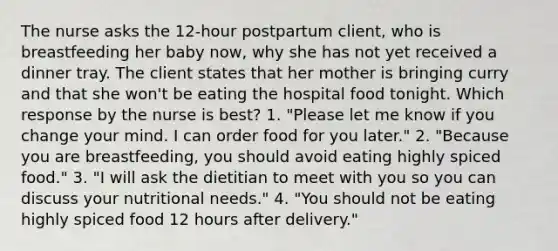 The nurse asks the 12-hour postpartum client, who is breastfeeding her baby now, why she has not yet received a dinner tray. The client states that her mother is bringing curry and that she won't be eating the hospital food tonight. Which response by the nurse is best? 1. "Please let me know if you change your mind. I can order food for you later." 2. "Because you are breastfeeding, you should avoid eating highly spiced food." 3. "I will ask the dietitian to meet with you so you can discuss your nutritional needs." 4. "You should not be eating highly spiced food 12 hours after delivery."