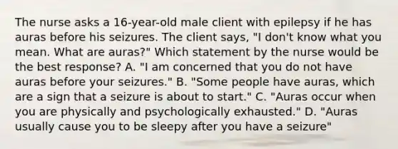 The nurse asks a 16-year-old male client with epilepsy if he has auras before his seizures. The client says, "I don't know what you mean. What are auras?" Which statement by the nurse would be the best response? A. "I am concerned that you do not have auras before your seizures." B. "Some people have auras, which are a sign that a seizure is about to start." C. "Auras occur when you are physically and psychologically exhausted." D. "Auras usually cause you to be sleepy after you have a seizure"