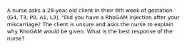 A nurse asks a 28-year-old client in their 6th week of gestation (G4, T3, P0, A1, L3), "Did you have a RhoGAM injection after your miscarriage? The client is unsure and asks the nurse to explain why RhoGAM would be given. What is the best response of the nurse?