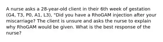 A nurse asks a 28-year-old client in their 6th week of gestation (G4, T3, P0, A1, L3), "Did you have a RhoGAM injection after your miscarriage? The client is unsure and asks the nurse to explain why RhoGAM would be given. What is the best response of the nurse?