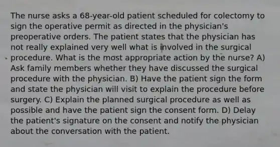 The nurse asks a 68-year-old patient scheduled for colectomy to sign the operative permit as directed in the physician's preoperative orders. The patient states that the physician has not really explained very well what is involved in the surgical procedure. What is the most appropriate action by the nurse? A) Ask family members whether they have discussed the surgical procedure with the physician. B) Have the patient sign the form and state the physician will visit to explain the procedure before surgery. C) Explain the planned surgical procedure as well as possible and have the patient sign the consent form. D) Delay the patient's signature on the consent and notify the physician about the conversation with the patient.