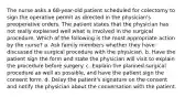 The nurse asks a 68-year-old patient scheduled for colectomy to sign the operative permit as directed in the physician's preoperative orders. The patient states that the physician has not really explained well what is involved in the surgical procedure. Which of the following is the most appropriate action by the nurse? a. Ask family members whether they have discussed the surgical procedure with the physician. b. Have the patient sign the form and state the physician will visit to explain the procedure before surgery. c. Explain the planned surgical procedure as well as possible, and have the patient sign the consent form. d. Delay the patient's signature on the consent and notify the physician about the conversation with the patient.