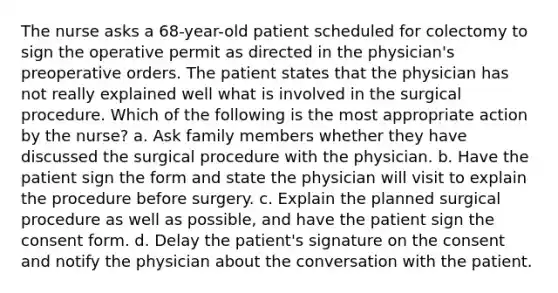 The nurse asks a 68-year-old patient scheduled for colectomy to sign the operative permit as directed in the physician's preoperative orders. The patient states that the physician has not really explained well what is involved in the surgical procedure. Which of the following is the most appropriate action by the nurse? a. Ask family members whether they have discussed the surgical procedure with the physician. b. Have the patient sign the form and state the physician will visit to explain the procedure before surgery. c. Explain the planned surgical procedure as well as possible, and have the patient sign the consent form. d. Delay the patient's signature on the consent and notify the physician about the conversation with the patient.