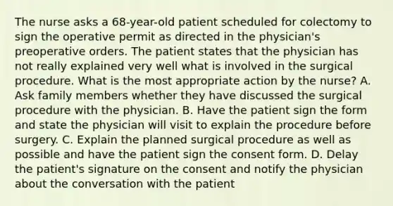 The nurse asks a 68-year-old patient scheduled for colectomy to sign the operative permit as directed in the physician's preoperative orders. The patient states that the physician has not really explained very well what is involved in the surgical procedure. What is the most appropriate action by the nurse? A. Ask family members whether they have discussed the surgical procedure with the physician. B. Have the patient sign the form and state the physician will visit to explain the procedure before surgery. C. Explain the planned surgical procedure as well as possible and have the patient sign the consent form. D. Delay the patient's signature on the consent and notify the physician about the conversation with the patient