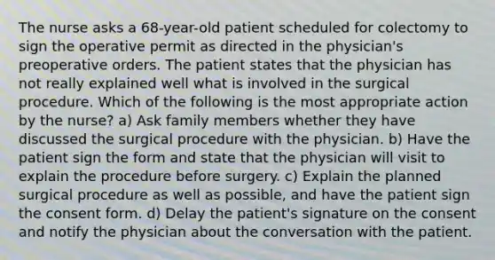 The nurse asks a 68-year-old patient scheduled for colectomy to sign the operative permit as directed in the physician's preoperative orders. The patient states that the physician has not really explained well what is involved in the surgical procedure. Which of the following is the most appropriate action by the nurse? a) Ask family members whether they have discussed the surgical procedure with the physician. b) Have the patient sign the form and state that the physician will visit to explain the procedure before surgery. c) Explain the planned surgical procedure as well as possible, and have the patient sign the consent form. d) Delay the patient's signature on the consent and notify the physician about the conversation with the patient.