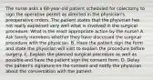 The nurse asks a 68-year-old patient scheduled for colectomy to sign the operative permit as directed in the physician's preoperative orders. The patient states that the physician has not really explained very well what is involved in the surgical procedure. What is the most appropriate action by the nurse? A. Ask family members whether they have discussed the surgical procedure with the physician. B. Have the patient sign the form and state the physician will visit to explain the procedure before surgery. C. Explain the planned surgical procedure as well as possible and have the patient sign the consent form. D. Delay the patient's signature on the consent and notify the physician about the conversation with the patient.