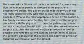 The nurse asks a 68-year-old patient scheduled for colectomy to sign the operative permit as directed in the physician's preoperative orders. The patient states that the physician has not really explained very well what is involved in the surgical procedure. What is the most appropriate action by the nurse? a. Ask family members whether they have discussed the surgical procedure with the physician. b. Have the patient sign the form and state the physician will visit to explain the procedure before surgery. c. Explain the planned surgical procedure as well as possible and have the patient sign the consent form. d. Delay the patient's signature on the consent and notify the physician about the conversation with the patient.