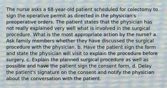 The nurse asks a 68-year-old patient scheduled for colectomy to sign the operative permit as directed in the physician's preoperative orders. The patient states that the physician has not really explained very well what is involved in the surgical procedure. What is the most appropriate action by the nurse? a. Ask family members whether they have discussed the surgical procedure with the physician. b. Have the patient sign the form and state the physician will visit to explain the procedure before surgery. c. Explain the planned surgical procedure as well as possible and have the patient sign the consent form. d. Delay the patient's signature on the consent and notify the physician about the conversation with the patient.