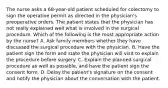 The nurse asks a 68-year-old patient scheduled for colectomy to sign the operative permit as directed in the physician's preoperative orders. The patient states that the physician has not really explained well what is involved in the surgical procedure. Which of the following is the most appropriate action by the nurse? A. Ask family members whether they have discussed the surgical procedure with the physician. B. Have the patient sign the form and state the physician will visit to explain the procedure before surgery. C. Explain the planned surgical procedure as well as possible, and have the patient sign the consent form. D. Delay the patient's signature on the consent and notify the physician about the conversation with the patient.