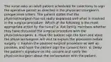 The nurse asks an adult patient scheduled for colectomy to sign the operative permit as directed in the physician's/surgeon's preoperative orders. The patient states that the physician/surgeon has not really explained well what is involved in the surgical procedure. Which of the following is the most appropriate action by the nurse? a. Ask family members whether they have discussed the surgical procedure with the physician/surgeon. b. Have the patient sign the form and state the physician/surgeon will visit to explain the procedure before surgery. c. Explain the planned surgical procedure as well as possible, and have the patient sign the consent form. d. Delay the patient's signature on the consent and notify the physician/surgeon about the conversation with the patient.