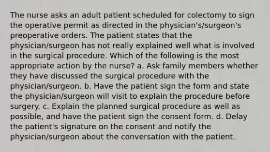 The nurse asks an adult patient scheduled for colectomy to sign the operative permit as directed in the physician's/surgeon's preoperative orders. The patient states that the physician/surgeon has not really explained well what is involved in the surgical procedure. Which of the following is the most appropriate action by the nurse? a. Ask family members whether they have discussed the surgical procedure with the physician/surgeon. b. Have the patient sign the form and state the physician/surgeon will visit to explain the procedure before surgery. c. Explain the planned surgical procedure as well as possible, and have the patient sign the consent form. d. Delay the patient's signature on the consent and notify the physician/surgeon about the conversation with the patient.