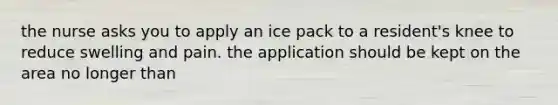 the nurse asks you to apply an ice pack to a resident's knee to reduce swelling and pain. the application should be kept on the area no longer than