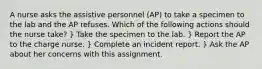 A nurse asks the assistive personnel (AP) to take a specimen to the lab and the AP refuses. Which of the following actions should the nurse take? } Take the specimen to the lab. } Report the AP to the charge nurse. } Complete an incident report. } Ask the AP about her concerns with this assignment.