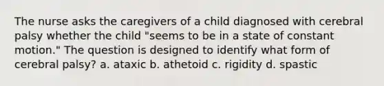 The nurse asks the caregivers of a child diagnosed with cerebral palsy whether the child "seems to be in a state of constant motion." The question is designed to identify what form of cerebral palsy? a. ataxic b. athetoid c. rigidity d. spastic